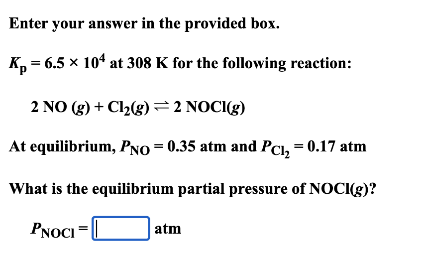 Enter your answer in the provided box.
Kp = 6.5 × 104 at 308 K for the following reaction:
2 NO (g) + Cl2(g) = 2 NOCI(g)
At equilibrium, PNO = 0.35 atm and Pc₁₂ = 0.17 atm
What is the equilibrium partial pressure of NOCI(g)?
PNOCI
=
atm