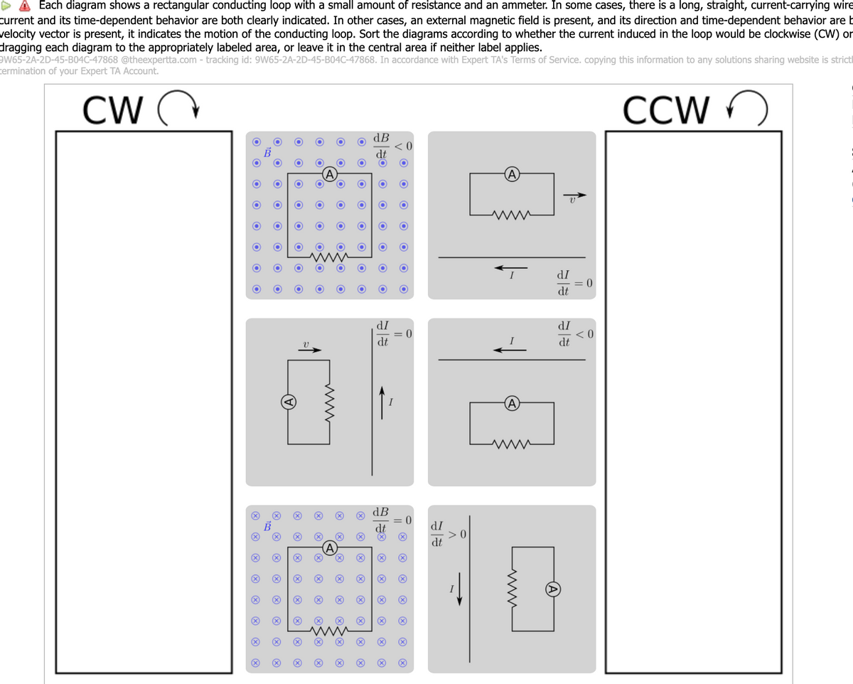 ▲ Each diagram shows a rectangular conducting loop with a small amount of resistance and an ammeter. In some cases, there is a long, straight, current-carrying wire
current and its time-dependent behavior are both clearly indicated. In other cases, an external magnetic field is present, and its direction and time-dependent behavior are b
velocity vector is present, it indicates the motion of the conducting loop. Sort the diagrams according to whether the current induced in the loop would be clockwise (CW) or
dragging each diagram to the appropriately labeled area, or leave it in the central area if neither label applies.
9W65-2A-2D-45-B04C-47868 @theexpertta.com - tracking id: 9W65-2A-2D-45-B04C-47868. In accordance with Expert TA's Terms of Service. copying this information to any solutions sharing website is strict
termination of your Expert TA Account.
CW Q
CCW
A
O
O
O
O
O
dB
O
O
O
O
O
O
O
O
O
O
O
O
O
O
O
O
O
O
O
O
O
O
O
O
O
O
O
O
O
O
O
O
O
O
O
C
O
O
dI
0
dt
dI
dI
<0
V
dt
dt
dB
dt
dI
dt
www
× ☑
☑
> > >
10
>
×
× × ×
☑
www
A