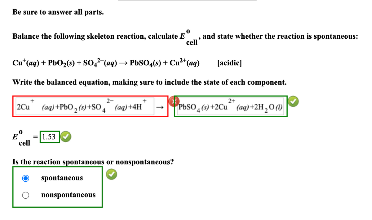 Be sure to answer all parts.
0
Balance the following skeleton reaction, calculate E
cell
Cu+(aq) + PbO2(s) + SO4²¯¯(aq) -
→> PbSO4(s) + Cu²+(aq)
,
and state whether the reaction is spontaneous:
[acidic]
Write the balanced equation, making sure to include the state of each component.
+
2Cu
2-
+
(aq) +PbO2(s)+SO4 (aq)+4H -
2+
PbSO4(s)+2Cu (aq) +2H2O(l)
E
0
= 1.53
cell
Is the reaction spontaneous or nonspontaneous?
spontaneous
nonspontaneous