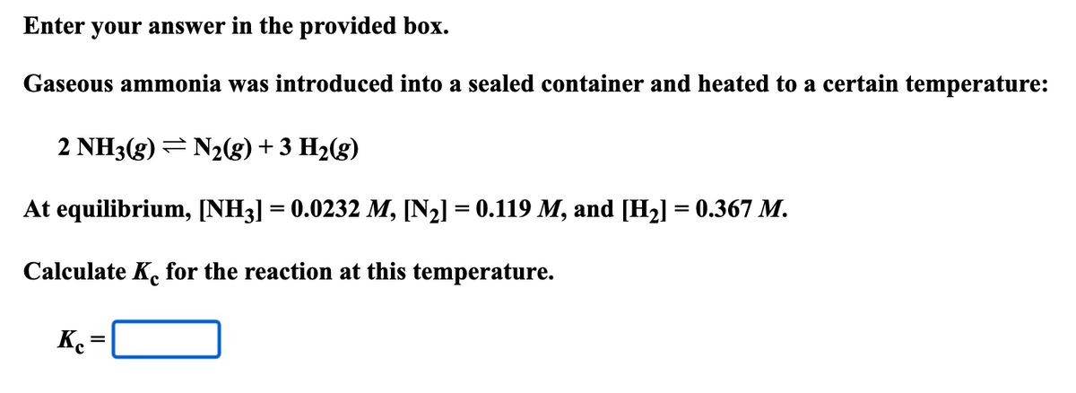 Enter your answer in the provided box.
Gaseous ammonia was introduced into a sealed container and heated to a certain temperature:
2 NH3(g) N2(g) + 3 H2(g)
At equilibrium, [NH3] = 0.0232 M, [N2] = 0.119 M, and [H2] = 0.367 M.
Calculate Ke for the reaction at this temperature.
Kc
=
