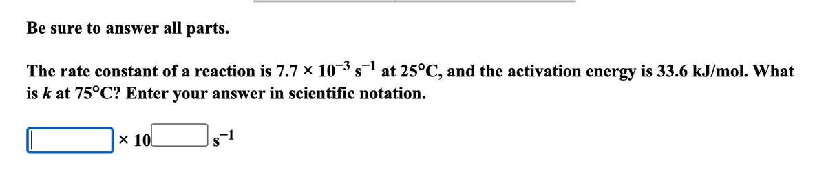 Be sure to answer all parts.
-1
The rate constant of a reaction is 7.7 × 10³ s−1 at 25°C, and the activation energy is 33.6 kJ/mol. What
is k at 75°C? Enter your answer in scientific notation.
× 10