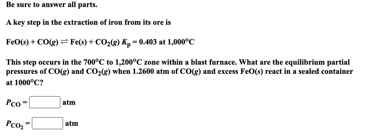 Be sure to answer all parts.
A key step in the extraction of iron from its ore is
FeO(s) + CO(g) = Fe(s) + CO2(g) Kp = 0.403 at 1,000°C
This step occurs in the 700°C to 1,200°C zone within a blast furnace. What are the equilibrium partial
pressures of CO(g) and CO2(g) when 1.2600 atm of CO(g) and excess FeO(s) react in a sealed container
at 1000°C?
Pco =
atm
PCO₂
atm