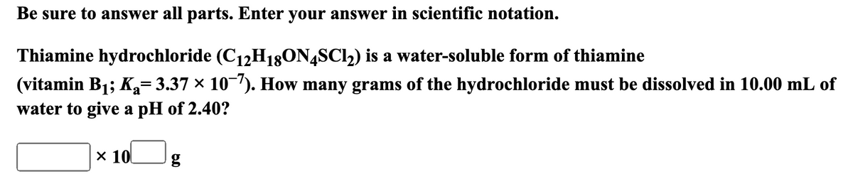 Be sure to answer all parts. Enter your answer in scientific notation.
Thiamine hydrochloride (C12H18ON4SC12) is a water-soluble form of thiamine
(vitamin B1; K₁= 3.37 × 10¯7). How many grams of the hydrochloride must be dissolved in 10.00 mL of
a
water to give a pH of 2.40?
× 10
g