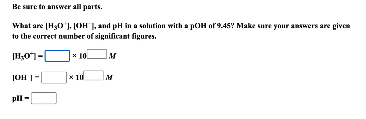 Be sure to answer all parts.
What are [H3O+], [OH¯], and pH in a solution with a pOH of 9.45? Make sure your answers are given
to the correct number of significant figures.
[H3O+] =
=
× 10
M
[OH¯] =
pH =
=
× 10
M