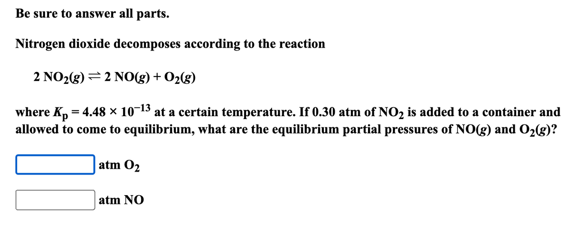 Be sure to answer all parts.
Nitrogen dioxide decomposes according to the reaction
2 NO2(g) 2 NO(g) + O2(g)
-13
where Kp = 4.48 × 10¯¹³ at a certain temperature. If 0.30 atm of NO2 is added to a container and
allowed to come to equilibrium, what are the equilibrium partial pressures of NO(g) and O2(g)?
atm 02
atm NO
