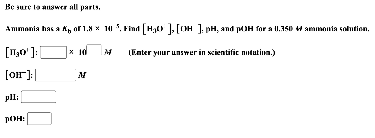 Be sure to answer all parts.
Ammonia has a K₁ of 1.8 × 10¯5. Find [H3O+], [OH¯ ], pH, and pOH for a 0.350 M ammonia solution.
[H3O+]:
[OH]:
pH:
POH:
× 10
M
(Enter your answer in scientific notation.)
M