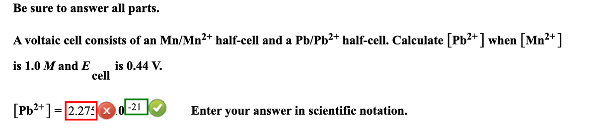 Be sure to answer all parts.
A voltaic cell consists of an Mn/Mn²+ half-cell and a Pb/Pb²+ half-cell. Calculate [Pb2+] when [Mn²+]
is 1.0 M and E
is 0.44 V.
cell
[Pb2+] = 2.2750
-21
Enter your answer in scientific notation.