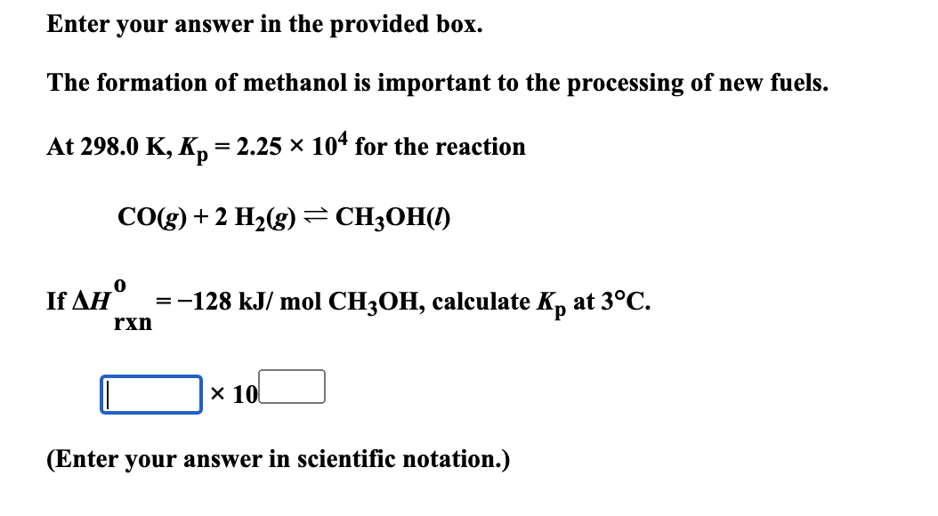 Enter your answer in the provided box.
The formation of methanol is important to the processing of new fuels.
At 298.0 K, Kp = 2.25 × 104 for the reaction
If AH°
CO(g) + 2 H2(g) = CH3OH(1)
rxn
=-128 kJ/mol CH3OH, calculate Kp at 3°C.
× 10
(Enter your answer in scientific notation.)
