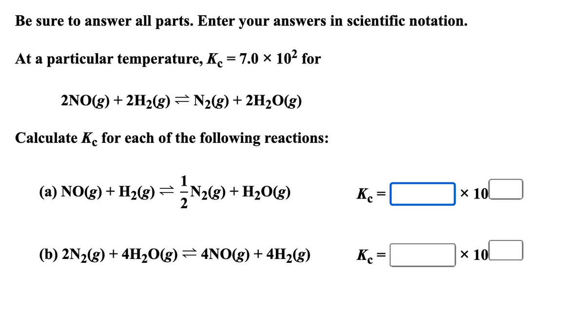 Be sure to answer all parts. Enter your answers in scientific notation.
At a particular temperature, K₁ = 7.0 × 10² for
2NO(g) + 2H2(g) = N2(g) + 2H2O(g)
Calculate Ke for each of the following reactions:
(a) NO(g) + H2(g) =
N2(g) + H2O(g)
Ke
=
× 10
(b) 2N2(g) + 4H₂O(g) = 4NO(g) + 4H2(g)
Ke=
=
× 10