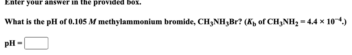 Enter your answer in the provided box.
What is the pH of 0.105 M methylammonium bromide, CH3NH3Br? (K₁ of CH3NH2 = 4.4 × 10¯4.)
pH =