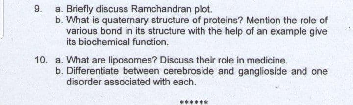 9.
a. Briefly discuss Ramchandran plot.
b. What is quaternary structure of proteins? Mention the role of
various bond in its structure with the help of an example give
its biochemical function.
10. a. What are liposomes? Discuss their role in medicine.
b. Differentiate between cerebroside and ganglioside and one
disorder associated with each.
