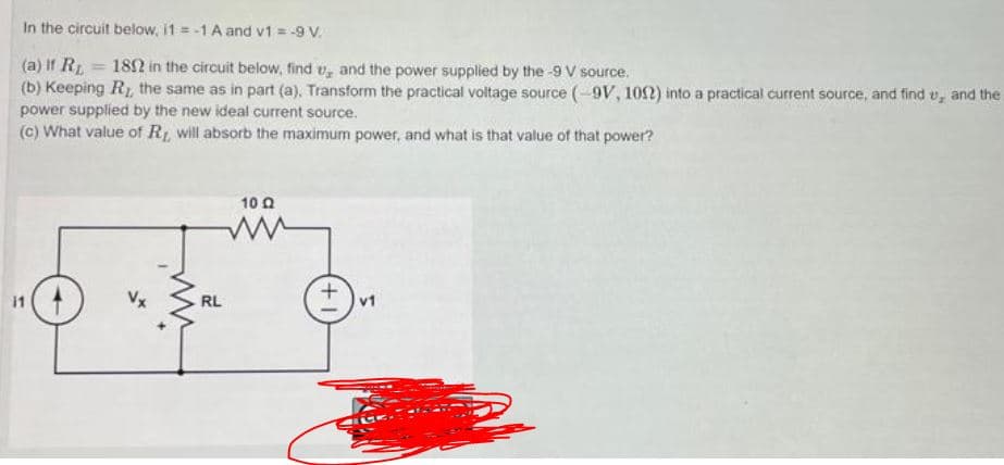In the circuit below, i1 = -1 A and v1 = -9 V.
(a) If R 182 in the circuit below, find v, and the power supplied by the -9 V source.
(b) Keeping R, the same as in part (a), Transform the practical voltage source (-9V, 109) into a practical current source, and find v, and the
power supplied by the new ideal current source.
(c) What value of R, will absorb the maximum power, and what is that value of that power?
10 0
i1
+,
v1
RL
