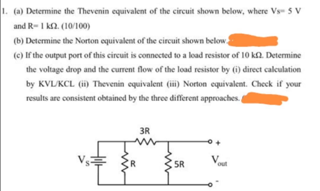 1. (a) Determine the Thevenin equivalent of the circuit shown below, where Vs= 5 V
and R-1 k2. (10/100)
(b) Determine the Norton equivalent of the circuit shown below.
(c) If the output port of this circuit is connected to a load resistor of 10 k2. Determine
the voltage drop and the current flow of the load resistor by (6) direct calculation
by KVL/KCL (ii) Thevenin equivalent (iii) Norton equivalent. Check if your
results are consistent obtained by the three different approaches.
3R
V
5R
out
