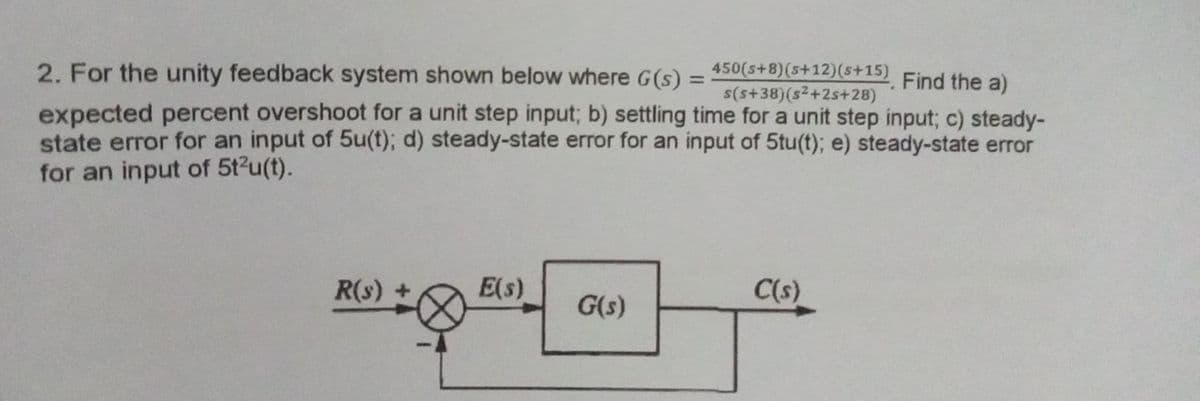 2. For the unity feedback system shown below where G (s) =
450(s+8)(s+12)(s+15)
s(s+38)(s2+2s+28)
Find the a)
%3D
expected percent overshoot for a unit step input; b) settling time for a unit step input; c) steady-
state error for an input of 5u(t); d) steady-state error for an input of 5tu(t); e) steady-state error
for an input of 5t2u(t).
R(s) +
E(s)
C(s)
G(s)
