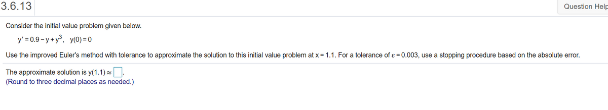 3.6.13
Question Help
Consider the initial value problem given below.
y' = 0.9 - y + y°, y(0) = 0
Use the improved Euler's method with tolerance to approximate the solution to this initial value problem at x = 1.1. For a tolerance of ɛ = 0.003, use a stopping procedure based on the absolute error.
The approximate solution is y(1.1)~.
(Round to three decimal places as needed.)
