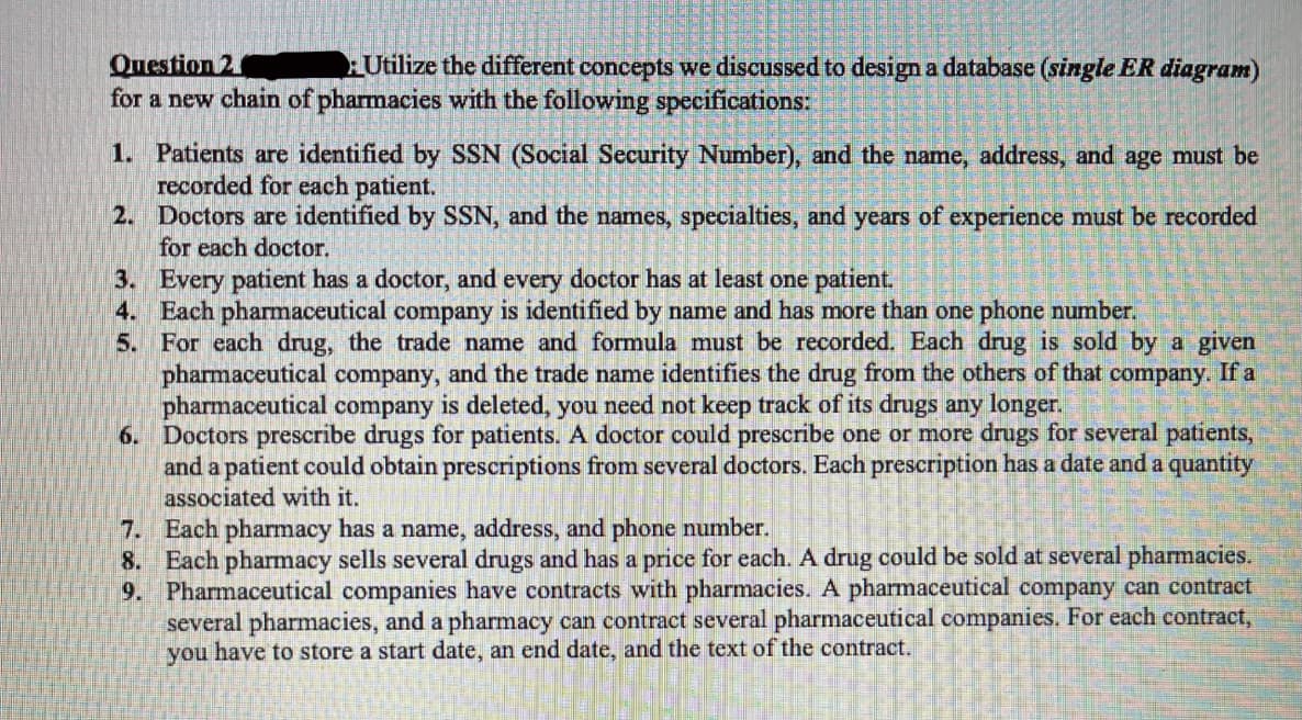 Question 2
for a new chain of pharmacies with the following specifications:
Utilize the different concepts we discussed to design a database (single ER diagram)
1. Patients are identified by SSN (Social Security Number), and the name, address, and age must be
recorded for each patient.
2. Doctors are identified by SSN, and the names, specialties, and years of experience must be recorded
for each doctor.
3. Every patient has a doctor, and every doctor has at least one patient.
4. Each pharmaceutical company is identified by name and has more than one phone number.
5. For each drug, the trade name and formula must be recorded. Each drug is sold by a given
pharmaceutical company,
pharmaceutical company is deleted, you need not keep track of its drugs any longer.
6. Doctors prescribe drugs for patients. A doctor could prescribe one or more drugs for several patients,
and a patient could obtain prescriptions from several doctors. Each prescription has a date and a quantity
associated with it.
and the trade name identifies the drug from the others of that company. If a
7. Each pharmacy has a name, address, and phone number.
8. Each pharmacy sells several drugs and has a price for each. A drug could be sold at several pharmacies.
9. Pharmaceutical companies have contracts with pharmacies. A pharmaceutical company can contract
several pharmacies, and a pharmacy can contract several pharmaceutical companies, For each contract,
you have to store a start date, an end date, and the text of the contract.
