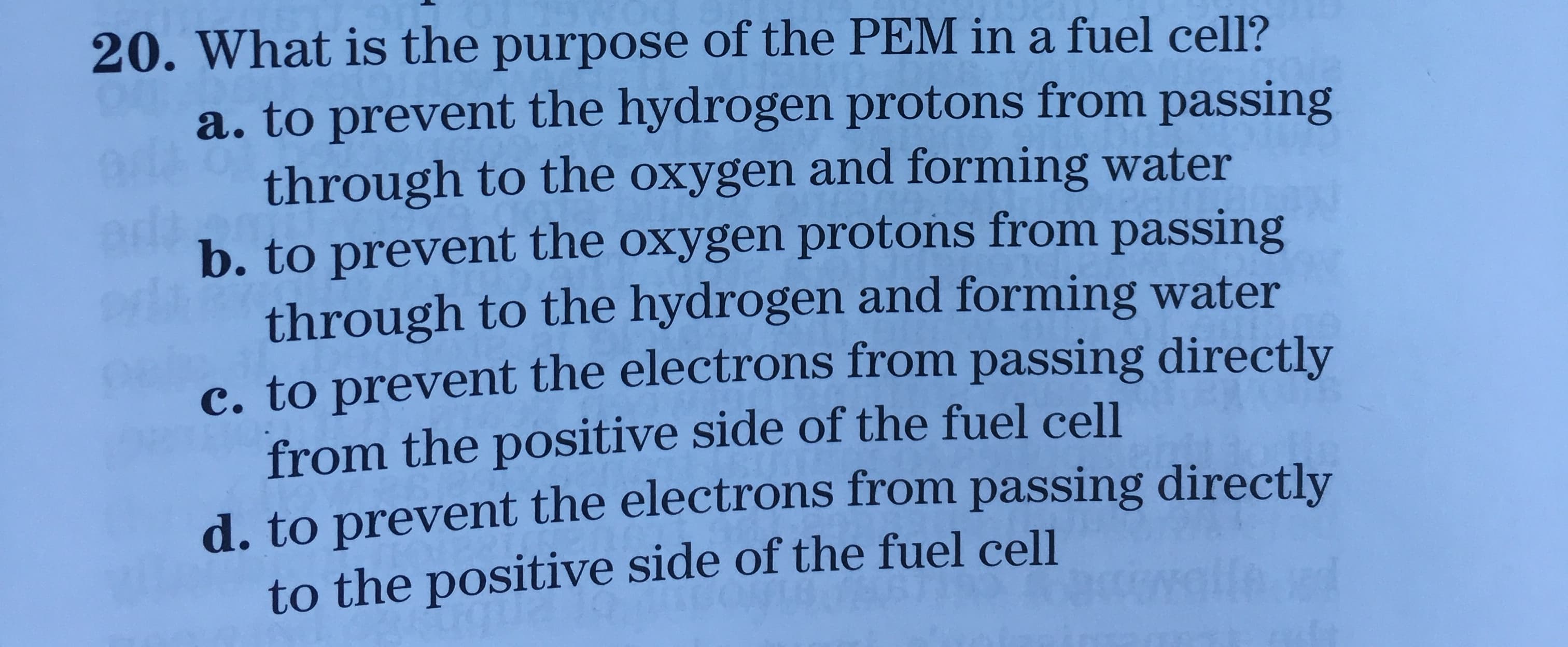 20. What is the purpose of the PEM in a fuel cell?
a. to prevent the hydrogen protons from passing
through to the oxygen and forming water
b. to prevent the oxygen protons from passing
through to the hydrogen and forming water
c. to prevent the electrons from passing directly
from the positive side of the fuel cell
d. to prevent the electrons from passing directly
to the positive side of the fuel cell
