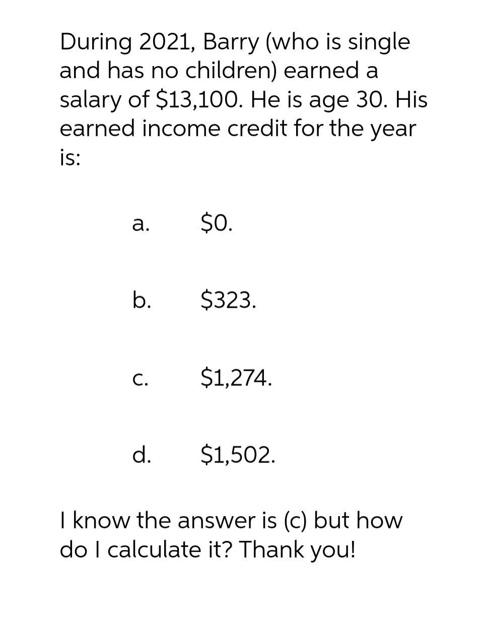 During 2021, Barry (who is single
and has no children) earned a
salary of $13,100. He is age 30. His
earned income credit for the year
is:
a.
b.
C.
d.
$0.
$323.
$1,274.
$1,502.
I know the answer is (c) but how
do I calculate it? Thank you!