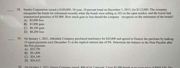 18. Sandra Corporation issued a $100,000, 10-year, 10 percent bond on December 1, 2013, for $112,000. The company
reacquired the bonds for retirement recently when the bonds were selling at 102 on the open market, and the bonds had
unamortized premium of $5,900. How much gain or loss should the company recognize on the retirement of the bonds?
A) $2,000 loss
B) $3,900 gain
C) $6,100 gain.
D) $8,200 loss
19. On January 1, 2021, Abhishek Company purchased machinery for $25,000 and agreed to finance the purchase by making
15 equal payments each December 31 at the implicit interest rate of 9%. Determine the balance in the Note Payable after
the first payment.
A) $22,750
B) $21,899
C) $24,149
D) $24,413
On October 1 2021 Emma Company issued 800 of its 7 percent 7 year $1.000 bonds at an issue price of $993 530 The
20