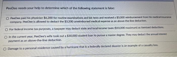 PeeDee needs your help to determine which of the following statement is false:
O PeeDee paid his physician $6,200 for routine examinations and lab tests and received a $3,000 reimbursement from his medical insurance
company. PeeDee is allowed to deduct the $3,200 unreimbursed medical expense as an above-the-line deduction.
For federal income tax purposes, a taxpayer may deduct state and local income taxes ($10,000 maximum) as itemized deductions.
O In the current year, PeeDee's wife took out a $30,000 student loan to pursue a master degree. They may deduct the annual interest
payment as an above-the-line deduction.
O Damage to a personal residence caused by a hurricane that is a federally declared disaster is an example of a casualty loss.