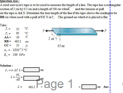 Question 2(a) :
A steel surveyor's tape is to be used to measure the length of a line. The tape has a rectangular
section of 2 cm by 0.5 cm and a length of 100 cm wherT, and the tension or pull
on the tape is AA N. Determine the true length of the line if the tape shows the readingito be
BB cm when used with a pull of CC N at I, The ground on which it is placed is flat.
Take:
I, =
55
°C
P
85
°C
AA =
20
N
2 cm
BB =
463.2
CC =
35
N
0.5 cm
12(10-“)/°C
E,- 200 GPa
Solution :
δ,-α ΔΤL =
cm
PL
AE
cm
Рage 1
L =
463.2
cm
Ans
