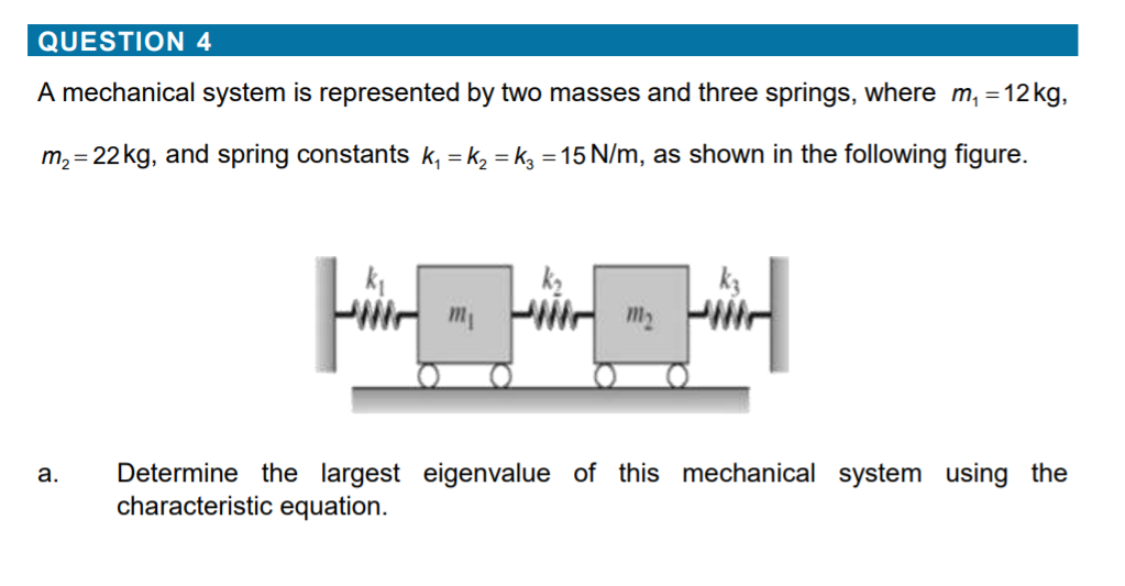 QUESTION 4
A mechanical system is represented by two masses and three springs, where m, =12 kg,
m, = 22kg, and spring constants k, = k, = kg = 15 N/m, as shown in the following figure.
m2
Determine the largest eigenvalue of this mechanical system using the
characteristic equ:
а.
