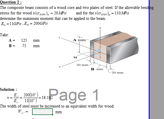 Question 2 :
The composite beam consists of a wood core and two plates of steel. If the allowable bend ng
stress for the wood is (oaiow )y = 20MPa
and for the s(o aienl =130MPA
zilow
determine the maximum moment that can be applied to the beam.
E, =11GPA , E= 200GPA
Take:
A =
125 mm
A mm
B =
75
mm
M
20 mm-
B mm
20 mm
Solution :
E 200(10"
E 1110°
The width of steel must be increased to an equivalent width for wood:
Page 1
18.182
W.
mm
