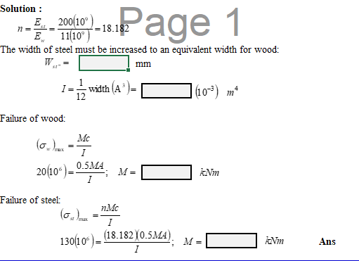 Solution :
E 200(10°)
E 1110° )
The width of steel must be increased to an equivalent width for wood:
Page 1
=18.182
W.
mm
1
I =
width (A
|(10*) m²
Failure of wood:
Mc
(6.
I
0.5MA
20(10° ) =
M =
ANm
I
Failure of steel:
nMc
st /max
I
(18.182)0.5MA).
130(10° ) –
Nm
M =
Ans
I
