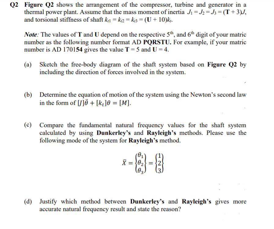 Q2 Figure Q2 shows the arrangement of the compressor, turbine and generator in a
thermal power plant. Assume that the mass moment of inertia J1 = J2 = J3 =(T+3)J,
and torsional stiffness of shaft k1 = k2 = kB = (U+ 10)k,.
Note: The values of T and U depend on the respective 5th, and 6th digit of your matric
number as the following number format AD PQRSTU. For example, if your matric
number is AD 170154 gives the value T = 5 and U = 4.
(a) Sketch the free-body diagram of the shaft system based on Figure Q2 by
including the direction of forces involved in the system.
(b) Determine the equation of motion of the system using the Newton's second law
in the form of [U]ë + [k¿]® = [M].
(c)
Compare the fundamental natural frequency values for the shaft system
calculated by using Dunkerley's and Rayleigh's methods. Please use the
following mode of the system for Rayleigh's method.
(01'
X = }02} =
= {2
(d) Justify which method between Dunkerley's and Rayleigh's gives more
accurate natural frequency result and state the reason?
