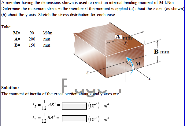 A member having the dimensions shown is used to resist an internal bending moment of M kNm.
Determine the maximum stress in the member if the moment is applied (a) about the z axis (as shown)
(b) about the y axis. Sketch the stress distribution for each case.
Take:
M=
90
kNm
A mm
A=
200
mm
B=
150
mm
B mm
Solution:
The moment of inertia of the cross-section about z and y axes are
I;-4
1
- AB³
12
(10) m*
I
BA =
(10) m*
