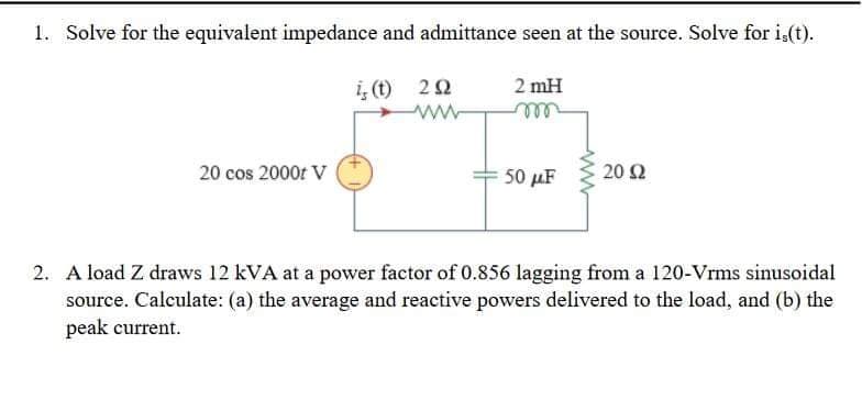 1. Solve for the equivalent impedance and admittance seen at the source. Solve for i,(t).
i,(t) 20
2 mH
ell
20 cos 2000t V
50 μF
20 Ω
2. A load Z draws 12 kVA at a power factor of 0.856 lagging from a 120-Vrms sinusoidal
source. Calculate: (a) the average and reactive powers delivered to the load, and (b) the
peak current.
