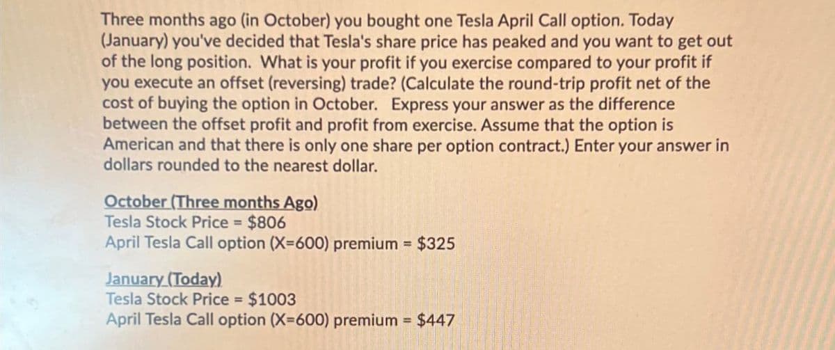 Three months ago (in October) you bought one Tesla April Call option. Today
(January) you've decided that Tesla's share price has peaked and you want to get out
of the long position. What is your profit if you exercise compared to your profit if
you execute an offset (reversing) trade? (Calculate the round-trip profit net of the
cost of buying the option in October. Express your answer as the difference
between the offset profit and profit from exercise. Assume that the option is
American and that there is only one share per option contract.) Enter your answer in
dollars rounded to the nearest dollar.
October (Three months Ago)
Tesla Stock Price = $806
April Tesla Call option (X=600) premium = $325
January (Today)
Tesla Stock Price = $1003
April Tesla Call option (X=600) premium = $447
