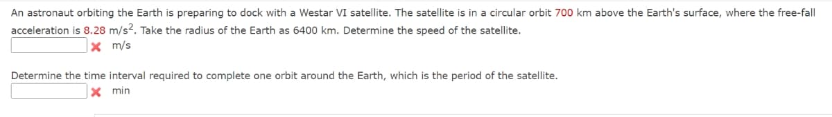 An astronaut orbiting the Earth is preparing to dock with a Westar VI satellite. The satellite is in a circular orbit 700 km above the Earth's surface, where the free-fall
acceleration is 8.28 m/s2. Take the radius of the Earth as 6400 km. Determine the speed of the satellite.
x m/s
Determine the time interval required to complete one orbit around the Earth, which is the period of the satellite.
X min