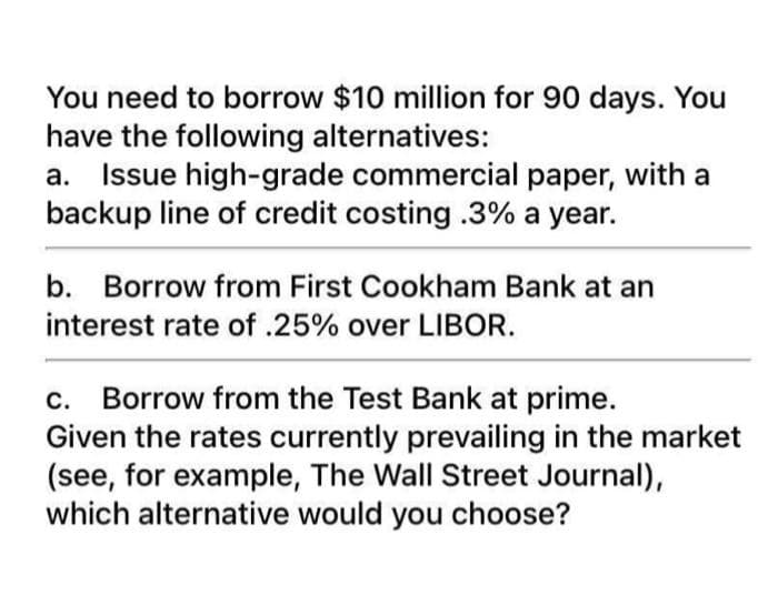 You need to borrow $10 million for 90 days. You
have the following alternatives:
Issue high-grade commercial paper, with a
backup line of credit costing.3% a year.
a.
b. Borrow from First Cookham Bank at an
interest rate of .25% over LIBOR.
Borrow from the Test Bank at prime.
Given the rates currently prevailing in the market
(see, for example, The Wall Street Journal),
which alternative would you choose?
с.
