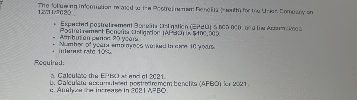 The following information related to the Postretirement Benefits (health) for the Union Company on
12/31/2020:
Expected postretirement Benefits Obligation (EPBO) $ 800,000, and the Accumulated
Postretirement Benefits Obligation (APBO) is $400,000.
Attribution period 20 years.
Number of years employees worked to date 10 years.
Interest rate 10%.
Required:
a. Calculate the EPBO at end of 2021.
b. Calculate accumulated postretirement benefits (APBO) for 2021.
c. Analyze the increase in 2021 APBO.
