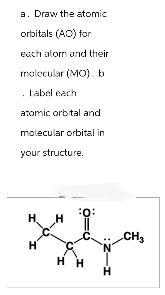 a. Draw the atomic
orbitals (AO) for
each atom and their
molecular (MO). b
Label each
atomic orbital and
molecular orbital in
your structure.
Н. H
I.
-C-
H
:O:
C-
нн
HIN:
н
CH3
