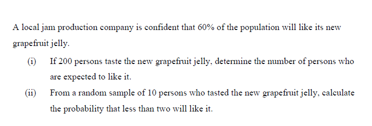 A local jam production company is confident that 60% of the population will like its new
grapefruit jelly.
(i) If 200 persons taste the new grapefruit jelly, determine the number of persons who
are expected to like it.
(ii) From a random sample of 10 persons who tasted the new grapefruit jelly, calculate
the probability that less than two will like it.
