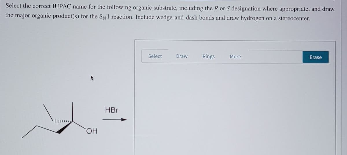 Select the correct IUPAC name for the following organic substrate, including the R or S designation where appropriate, and draw
the major organic product(s) for the SN1 reaction. Include wedge-and-dash bonds and draw hydrogen on a stereocenter.
Select
Draw
Rings
More
Erase
HBr
HO,
