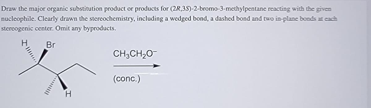 Draw the major organic substitution product or products for (2R,3S)-2-bromo-3-methylpentane reacting with the given
nucleophile. Clearly drawn the stereochemistry, including a wedged bond, a dashed bond and two in-plane bonds at each
stereogenic center. Omit any byproducts.
Br
CH;CH20
(conc.)
H.
