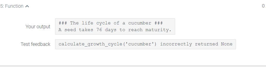 5: Function a
### The life cycle of a cucumber ###
Your output
A seed takes 76 days to reach maturity.
Test feedback
calculate_growth_cycle ('cucumber') incorrectly returned None
