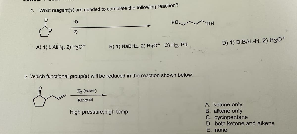 1. What reagent(s) are needed to complete the following reaction?
s
1)
2)
A) 1) LIAIH4, 2) H3O+
H₂ (excess)
Raney Ni
HO
B) 1) NaBH4, 2) H3O+ C) H2, Pd
2. Which functional group(s) will be reduced in the reaction shown below:
High pressure;high temp
OH
D) 1) DIBAL-H, 2) H3O+
A. ketone only
B. alkene only
C. cyclopentane
D. both ketone and alkene
E. none