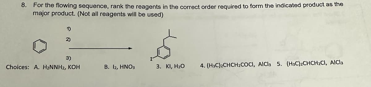 8. For the flowing sequence, rank the reagents in the correct order required to form the indicated product as the
major product. (Not all reagents will be used)
1)
2)
3)
Choices: A. H2NNH2, KOH
B. 12, HNO3
3. KI, H₂O
4. (H3C)2CHCH2COCI, AICI3 5. (H3C)2CHCH2CI, AlCl3