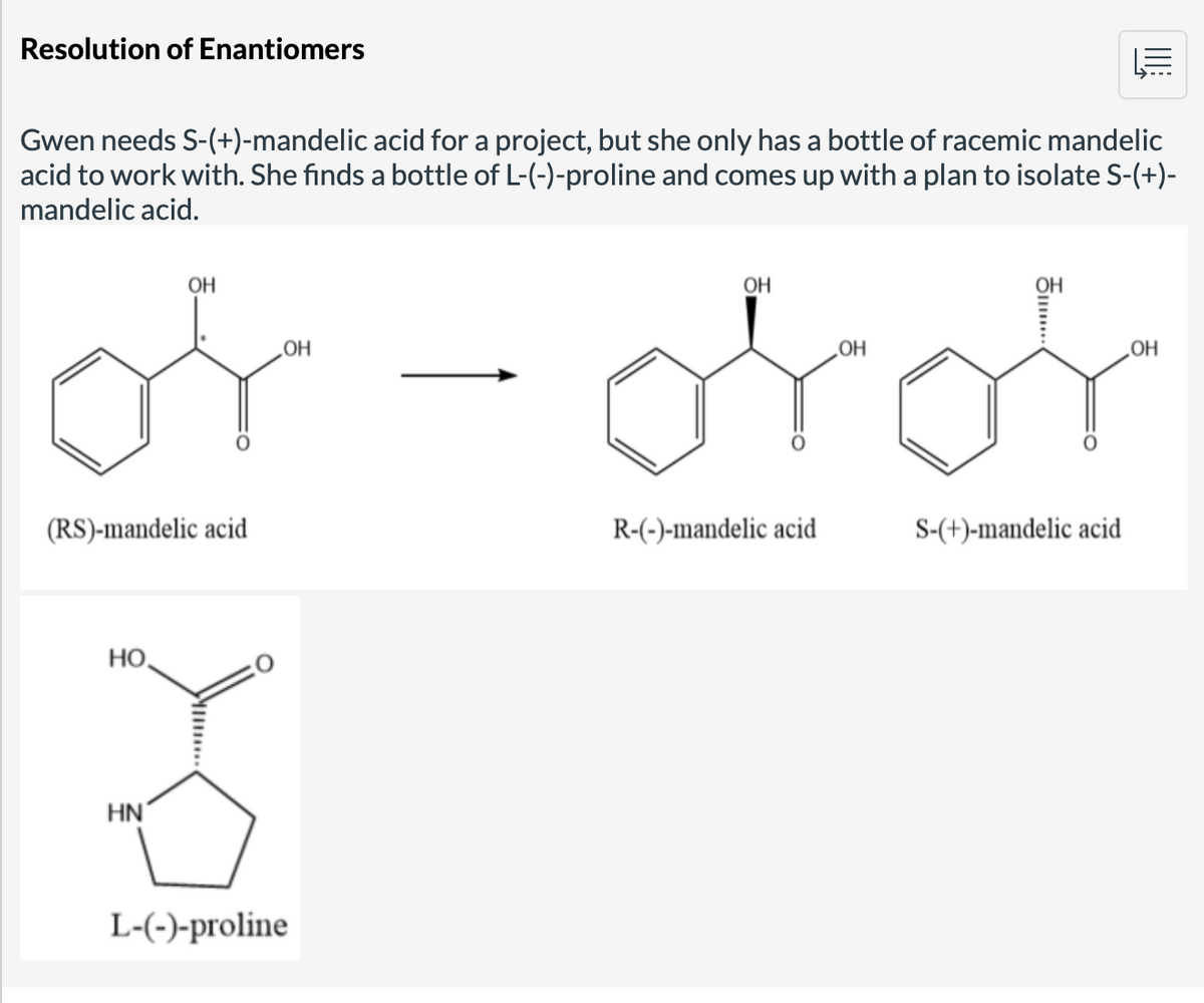 Resolution of Enantiomers
Gwen needs S-(+)-mandelic acid for a project, but she only has a bottle of racemic mandelic
acid to work with. She finds a bottle of L-(-)-proline and comes up with a plan to isolate S-(+)-
mandelic acid.
of-oror
(RS)-mandelic acid
HO
OH
HN
OH
L-(-)-proline
OH
R-(-)-mandelic acid
OH
S-(+)-mandelic acid
OH
