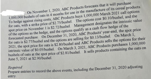 On November 1, 2020, ABC Products forecasts that it will purchase
1,000,000 bushels of oats in 4 months for use in the manufacture of its cereal products.
To hedge against rising costs, ABC Products buys 1,000,000 March 2021 call options
for oats, with a strike price of $2.75/bushel. The options cost $0.10/bushel, and the
spot price on November 1 is $2.72/bushel. Management designates the intrinsic value
of the options as the hedge, and the options qualify as a cash flow hedge of the
forecasted purchase. On December 31, 2020, ABC Products' year-end, the spot price
for oats is $2.77/bushel and the options are selling for $0.13/bushel. On March 1,
2021, the spot price for oats is $2.80/bushel and ABC Products sells the options for their
intrinsic value of $0.05/bushel. On March 3, 2021, ABC Products purchases 1,000,000
bushels of oats at the spot price of $2.81/bushel. It sells products containing the oats on
June 5, 2021 at $2.90/bushel.
Required
Prepare entries to record the above events, including the December 31, 2020 adjusting
entry.