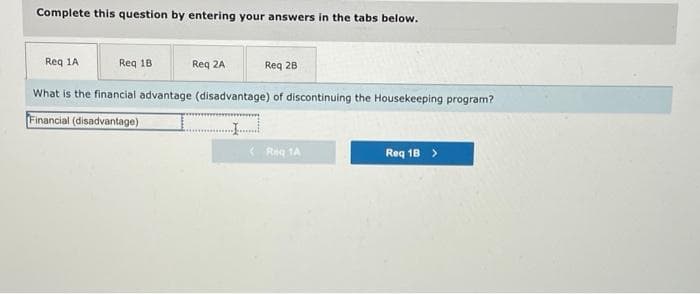 Complete this question by entering your answers in the tabs below.
Req 1A
What is the financial advantage (disadvantage) of discontinuing the Housekeeping program?
Financial (disadvantage)
Req 18
Req 2A
Req 2B
Reg 1A
Req 1B >