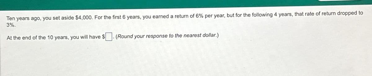Ten years ago, you set aside $4,000. For the first 6 years, you earned a return of 6% per year, but for the following 4 years, that rate of return dropped to
3%.
At the end of the 10 years, you will have $
(Round your response to the nearest dollar.)