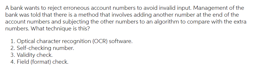 A bank wants to reject erroneous account numbers to avoid invalid input. Management of the
bank was told that there is a method that involves adding another number at the end of the
account numbers and subjecting the other numbers to an algorithm to compare with the extra
numbers. What technique is this?
1. Optical character recognition (OCR) software.
2. Self-checking number.
3. Validity check.
4. Field (format) check.
