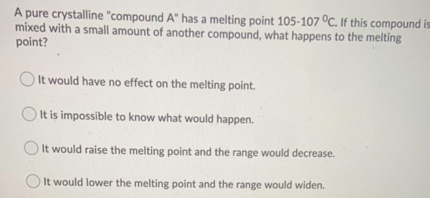 A pure crystalline "compound A" has a melting point 105-107 °C. If this compound is
mixed with a small amount of another compound, what happens to the melting
point?
O It would have no effect on the melting point.
It is impossible to know what would happen.
O It would raise the melting point and the range would decrease.
It would lower the melting point and the range would widen.
