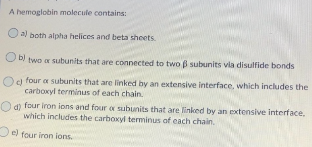 A hemoglobin molecule contains:
O a) both alpha helices and beta sheets.
O b) two x subunits that are connected to two B subunits via disulfide bonds
O c) four a subunits that are linked by an extensive interface, which includes the
carboxyl terminus of each chain.
O d) four iron ions and four a subunits that are linked by an extensive interface,
which includes the carboxyl terminus of each chain.
O e) four iron ions.
