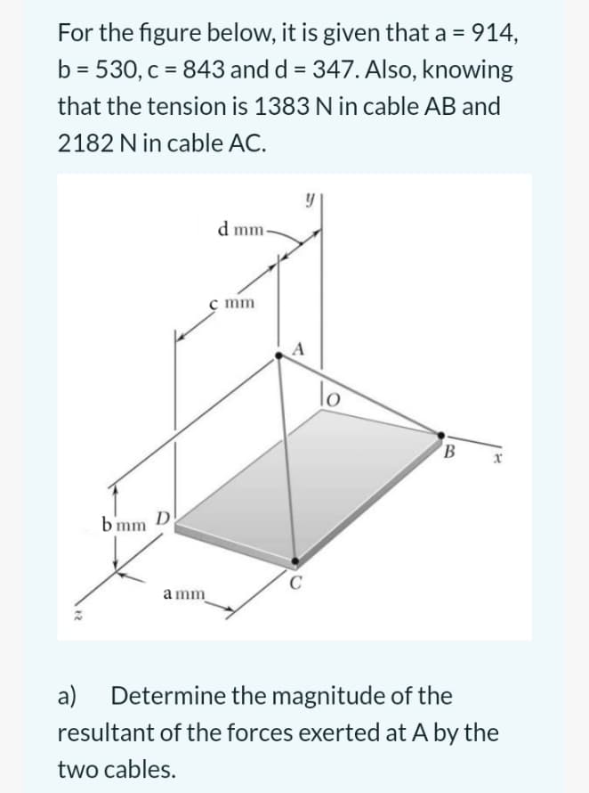 For the figure below, it is given that a = 914,
b = 530, c = 843 and d = 347. Also, knowing
that the tension is 1383 N in cable AB and
2182 N in cable AC.
b'mm
D
amm
d mm.
c mm
A
C
B
x
a) Determine the magnitude of the
resultant of the forces exerted at A by the
two cables.